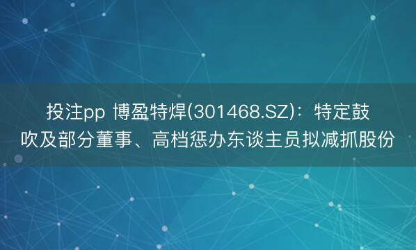 投注pp 博盈特焊(301468.SZ)：特定鼓吹及部分董事、高档惩办东谈主员拟减抓股份