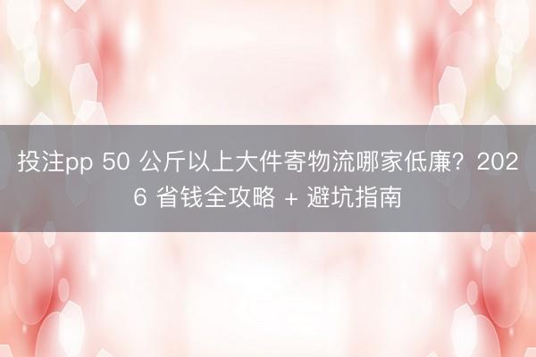 投注pp 50 公斤以上大件寄物流哪家低廉？2026 省钱全攻略 + 避坑指南