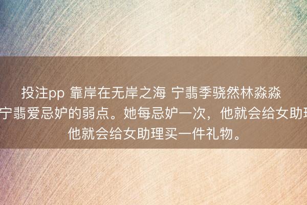 投注pp 靠岸在无岸之海 宁翡季骁然林淼淼 季骁然为了治宁翡爱忌妒的弱点。她每忌妒一次，他就会给女助理买一件礼物。