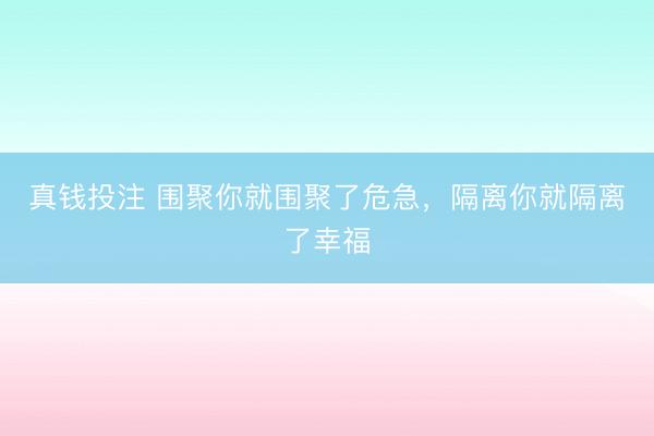真钱投注 围聚你就围聚了危急，隔离你就隔离了幸福
