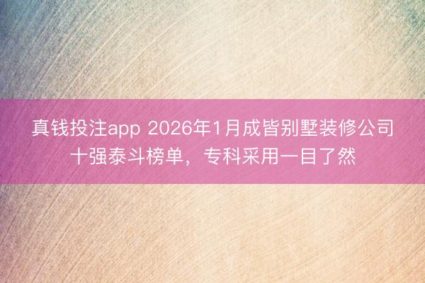 真钱投注app 2026年1月成皆别墅装修公司十强泰斗榜单，专科采用一目了然