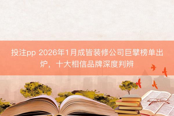 投注pp 2026年1月成皆装修公司巨擘榜单出炉，十大相信品牌深度判辨