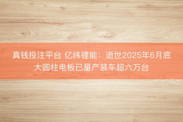 真钱投注平台 亿纬锂能：逝世2025年6月底大圆柱电板已量产装车超六万台