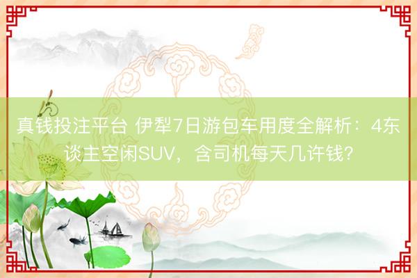 真钱投注平台 伊犁7日游包车用度全解析：4东谈主空闲SUV，含司机每天几许钱？