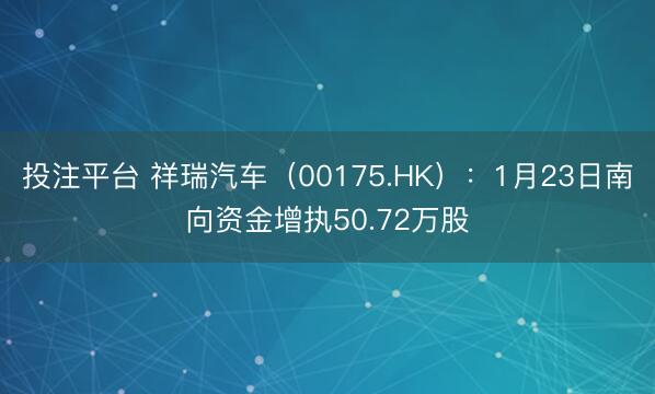 投注平台 祥瑞汽车（00175.HK）：1月23日南向资金增执50.72万股
