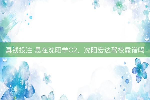 真钱投注 思在沈阳学C2，沈阳宏达驾校靠谱吗