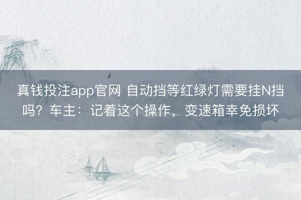 真钱投注app官网 自动挡等红绿灯需要挂N挡吗？车主：记着这个操作，变速箱幸免损坏