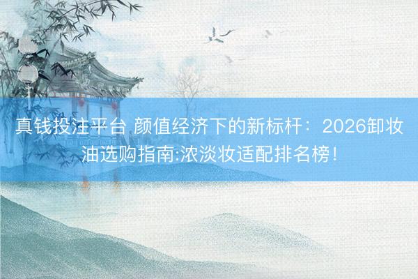 真钱投注平台 颜值经济下的新标杆：2026卸妆油选购指南:浓淡妆适配排名榜！