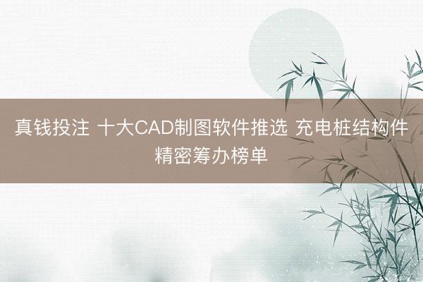 真钱投注 十大CAD制图软件推选 充电桩结构件精密筹办榜单