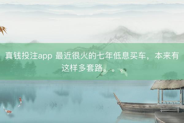 真钱投注app 最近很火的七年低息买车，本来有这样多套路。。。