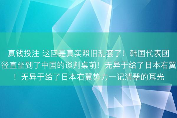真钱投注 这回是真实照旧乱套了！韩国代表团果然绕开好意思日，径直坐到了中国的谈判桌前！无异于给了日本右翼势力一记清翠的耳光