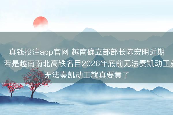 真钱投注app官网 越南确立部部长陈宏明近期明确警示：若是越南南北高铁名目2026年底前无法奏凯动工就真要黄了