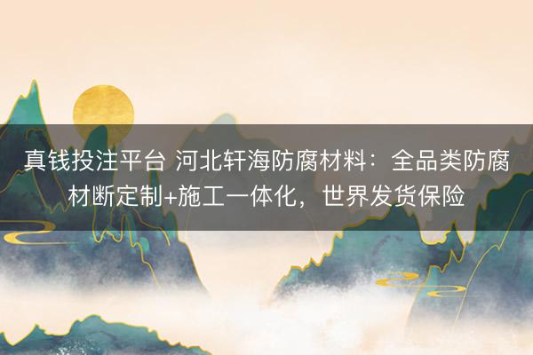 真钱投注平台 河北轩海防腐材料：全品类防腐材断定制+施工一体化，世界发货保险