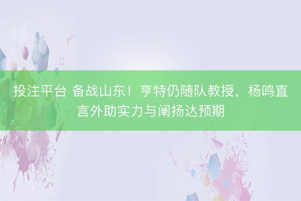 投注平台 备战山东！亨特仍随队教授，杨鸣直言外助实力与阐扬达预期