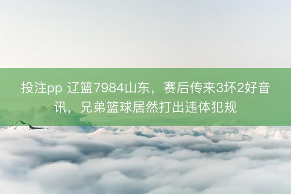 投注pp 辽篮7984山东，赛后传来3坏2好音讯，兄弟篮球居然打出违体犯规