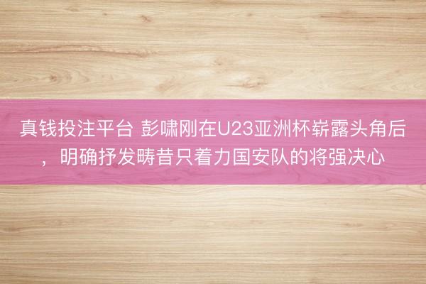 真钱投注平台 彭啸刚在U23亚洲杯崭露头角后，明确抒发畴昔只着力国安队的将强决心
