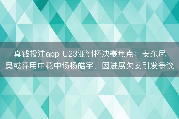 真钱投注app U23亚洲杯决赛焦点：安东尼奥或弃用申花中场杨皓宇，因进展欠安引发争议