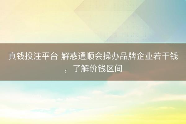 真钱投注平台 解惑通顺会操办品牌企业若干钱，了解价钱区间