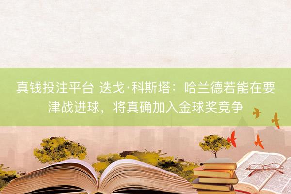 真钱投注平台 迭戈·科斯塔：哈兰德若能在要津战进球，将真确加入金球奖竞争