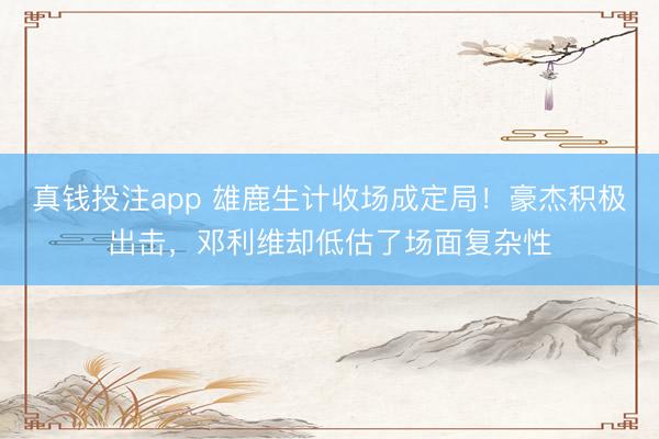 真钱投注app 雄鹿生计收场成定局！豪杰积极出击，邓利维却低估了场面复杂性