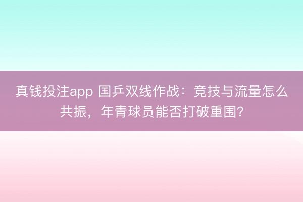 真钱投注app 国乒双线作战：竞技与流量怎么共振，年青球员能否打破重围？