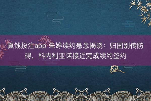 真钱投注app 朱婷续约悬念揭晓：归国别传防碍，科内利亚诺接近完成续约签约