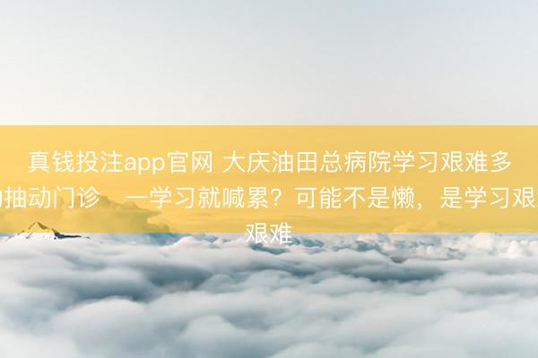 真钱投注app官网 大庆油田总病院学习艰难多动抽动门诊▷一学习就喊累？可能不是懒，是学习艰难