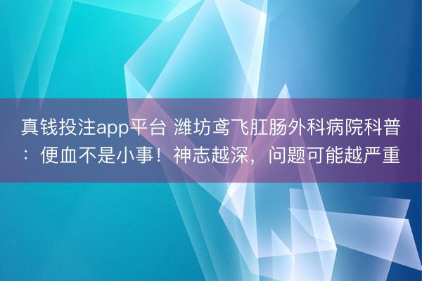 真钱投注app平台 潍坊鸢飞肛肠外科病院科普：便血不是小事！神志越深，问题可能越严重