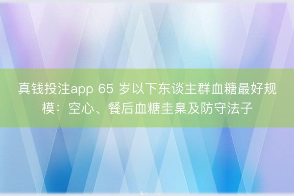 真钱投注app 65 岁以下东谈主群血糖最好规模：空心、餐后血糖圭臬及防守法子