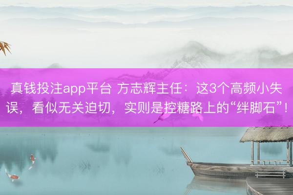 真钱投注app平台 方志辉主任：这3个高频小失误，看似无关迫切，实则是控糖路上的“绊脚石”！