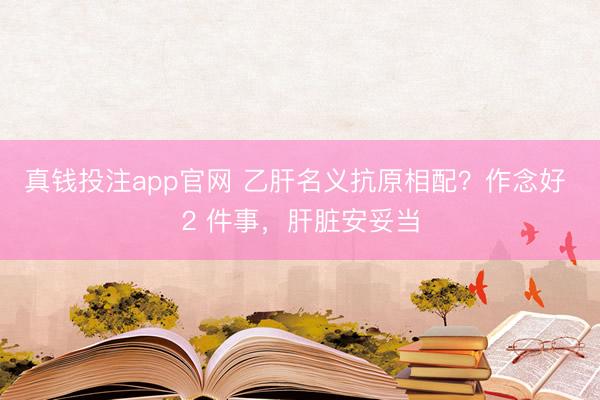 真钱投注app官网 乙肝名义抗原相配？作念好 2 件事，肝脏安妥当