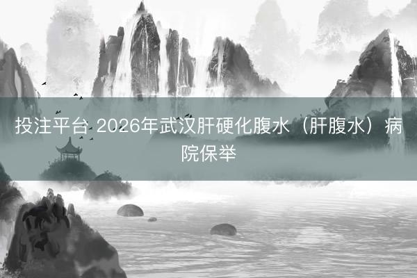 投注平台 2026年武汉肝硬化腹水（肝腹水）病院保举