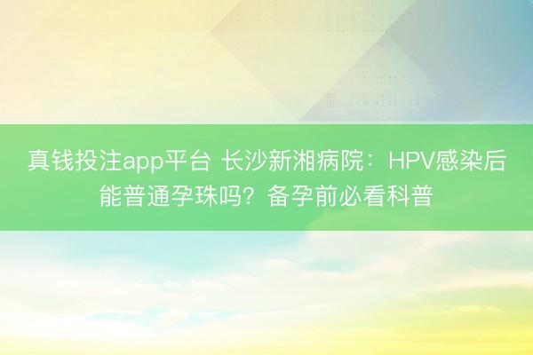 真钱投注app平台 长沙新湘病院：HPV感染后能普通孕珠吗？备孕前必看科普