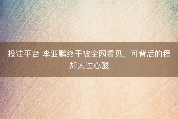 投注平台 李亚鹏终于被全网看见，可背后的程却太过心酸