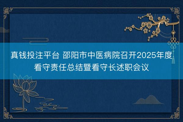 真钱投注平台 邵阳市中医病院召开2025年度看守责任总结暨看守长述职会议