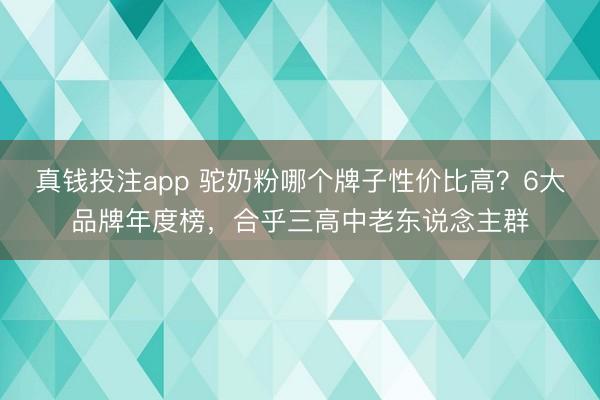 真钱投注app 驼奶粉哪个牌子性价比高？6大品牌年度榜，合乎三高中老东说念主群