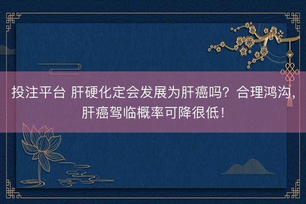 投注平台 肝硬化定会发展为肝癌吗？合理鸿沟，肝癌驾临概率可降很低！