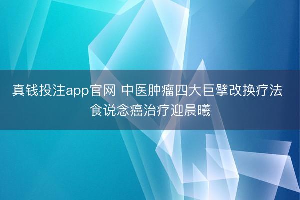 真钱投注app官网 中医肿瘤四大巨擘改换疗法 食说念癌治疗迎晨曦