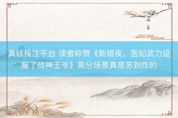 真钱投注平台 读者称赞《新婚夜，医妃武力征服了战神王爷》高分场景真是苏到炸的