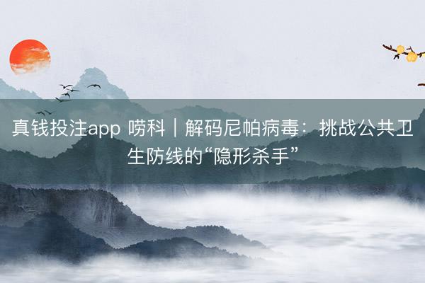 真钱投注app 唠科｜解码尼帕病毒：挑战公共卫生防线的“隐形杀手”
