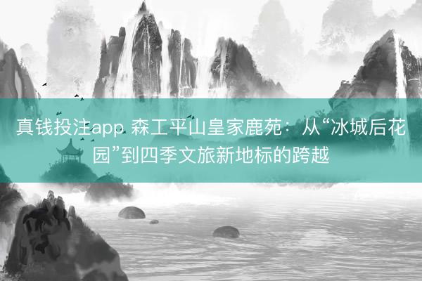 真钱投注app 森工平山皇家鹿苑：从“冰城后花园”到四季文旅新地标的跨越