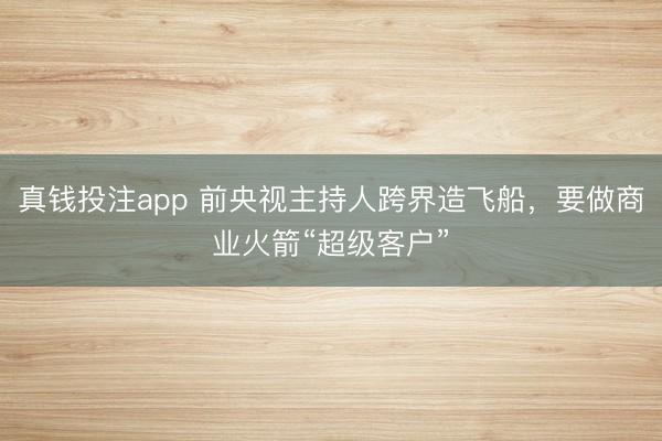 真钱投注app 前央视主持人跨界造飞船,要做商业火箭“超级客户”