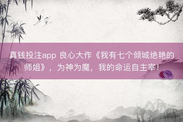 真钱投注app 良心大作《我有七个倾城绝艳的师姐》，为神为魔，我的命运自主宰！