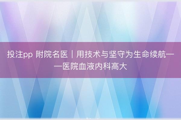 投注pp 附院名医|用技术与坚守为生命续航——医院血液内科高大