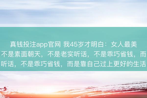 真钱投注app官网 我45岁才明白：女人最美的样子，不是相夫教子，不是素面朝天，不是老实听话，不是乖巧省钱，而是靠自己过上更好的生活