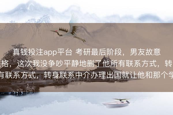 真钱投注app平台 考研最后阶段，男友故意给我的实践课打了不及格，这次我没争吵平静地删了他所有联系方式，转身联系中介办理出国就让他和那个学妹锁死吧