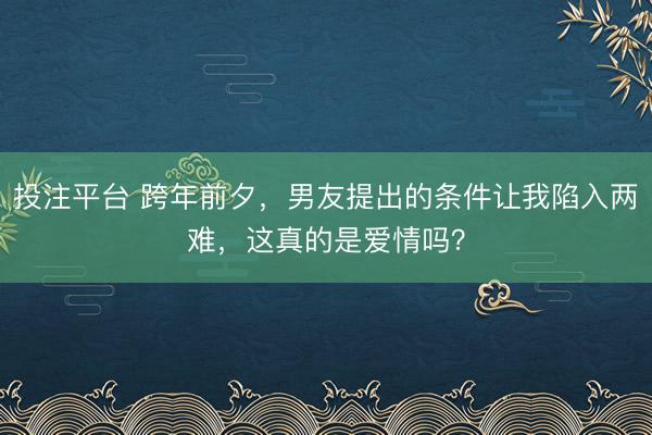 投注平台 跨年前夕，男友提出的条件让我陷入两难，这真的是爱情吗？
