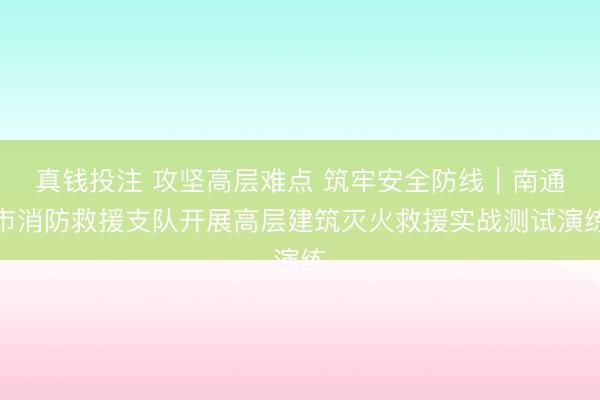 真钱投注 攻坚高层难点 筑牢安全防线｜南通市消防救援支队开展高层建筑灭火救援实战测试演练