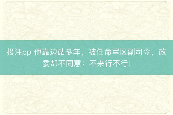 投注pp 他靠边站多年，被任命军区副司令，政委却不同意：不来行不行！