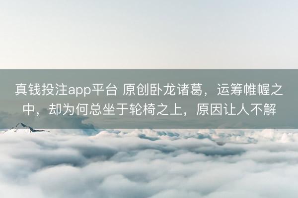 真钱投注app平台 原创卧龙诸葛，运筹帷幄之中，却为何总坐于轮椅之上，原因让人不解